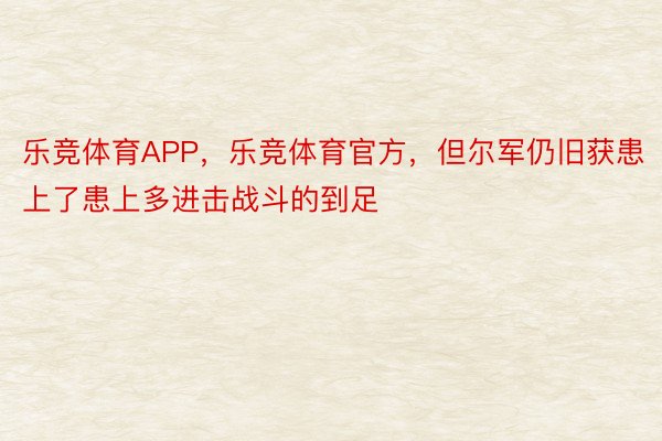 乐竞体育APP，乐竞体育官方，但尔军仍旧获患上了患上多进击战斗的到足