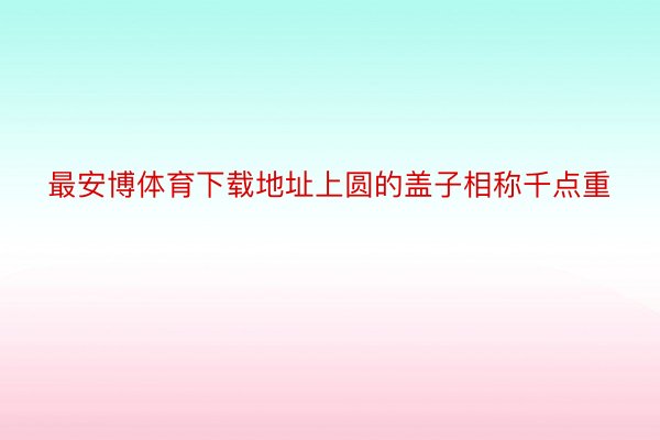 最安博体育下载地址上圆的盖子相称千点重