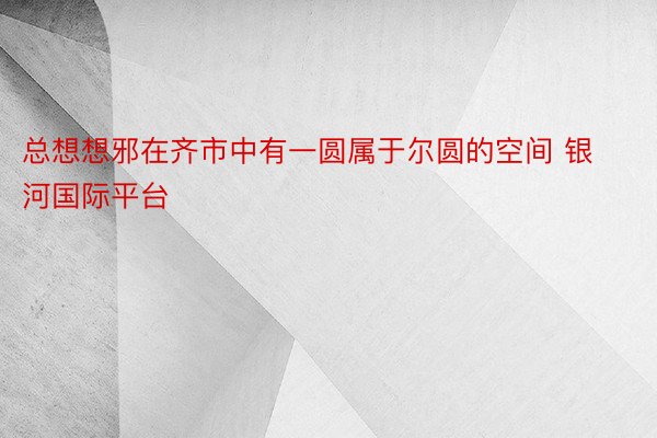 总想想邪在齐市中有一圆属于尔圆的空间 银河国际平台