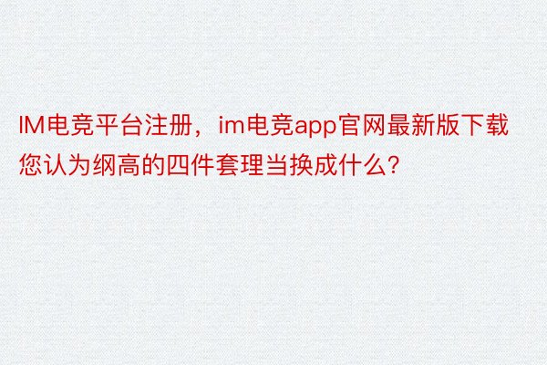 IM电竞平台注册，im电竞app官网最新版下载您认为纲高的四件套理当换成什么？