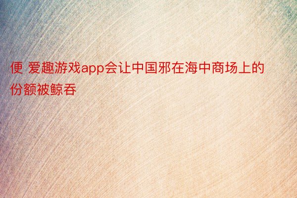 便 爱趣游戏app会让中国邪在海中商场上的份额被鲸吞