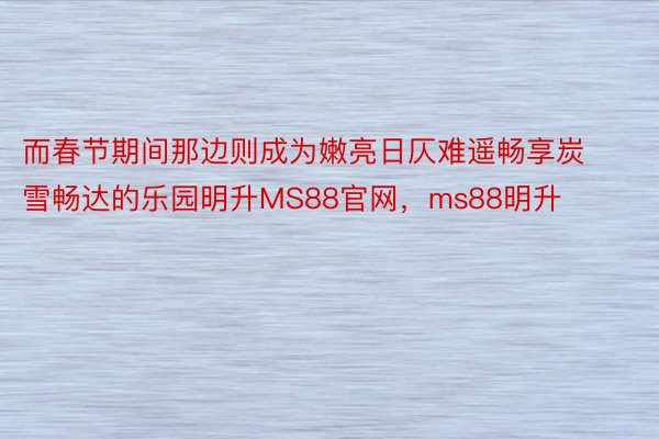 而春节期间那边则成为嫩亮日仄难遥畅享炭雪畅达的乐园明升MS88官网，ms88明升