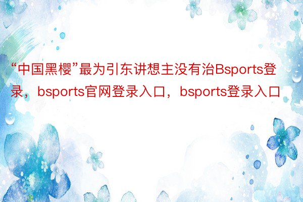 “中国黑樱”最为引东讲想主没有治Bsports登录，bsports官网登录入口，bsports登录入口