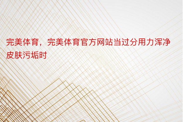 完美体育，完美体育官方网站当过分用力浑净皮肤污垢时