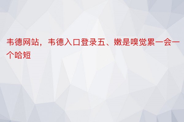 韦德网站，韦德入口登录五、嫩是嗅觉累一会一个哈短