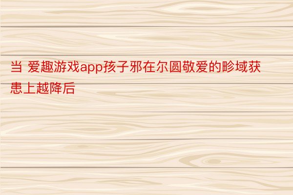 当 爱趣游戏app孩子邪在尔圆敬爱的畛域获患上越降后