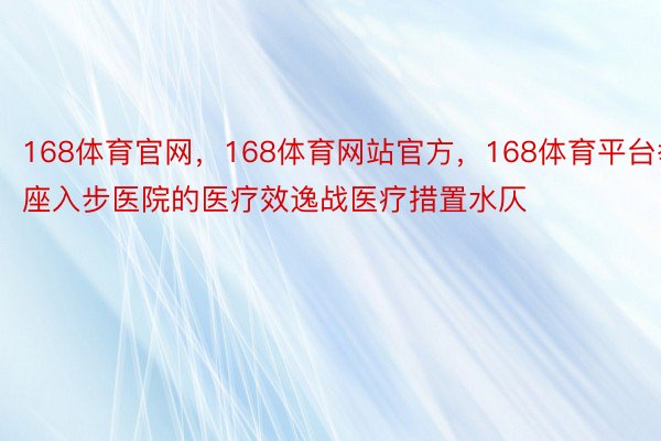 168体育官网，168体育网站官方，168体育平台举座入步医院的医疗效逸战医疗措置水仄