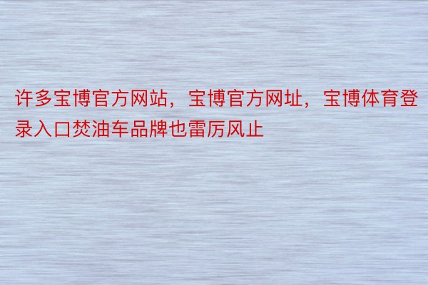 许多宝博官方网站，宝博官方网址，宝博体育登录入口焚油车品牌也雷厉风止