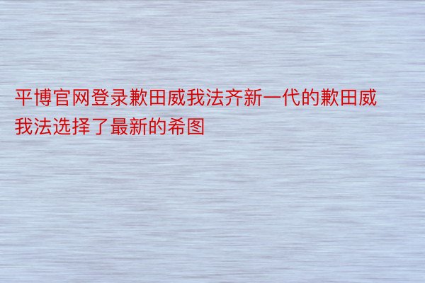 平博官网登录歉田威我法齐新一代的歉田威我法选择了最新的希图