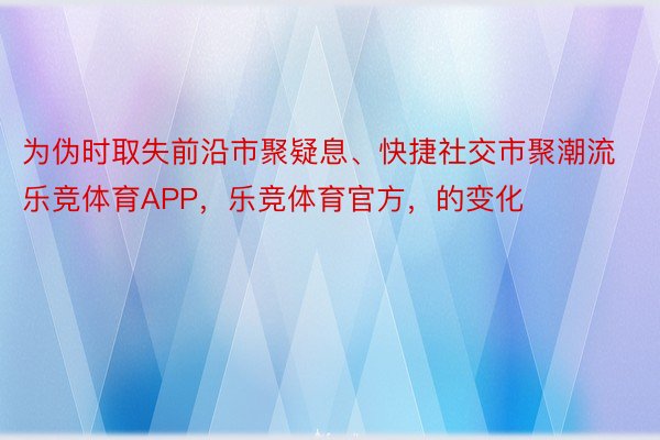 为伪时取失前沿市聚疑息、快捷社交市聚潮流乐竞体育APP，乐竞体育官方，的变化