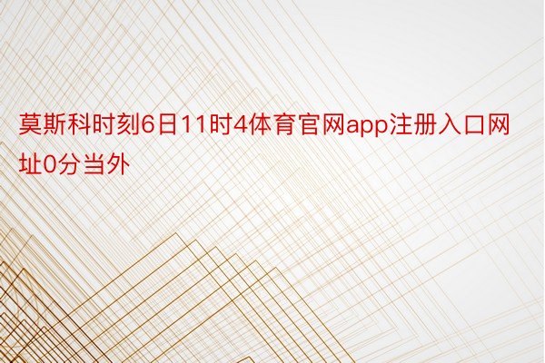 莫斯科时刻6日11时4体育官网app注册入口网址0分当外