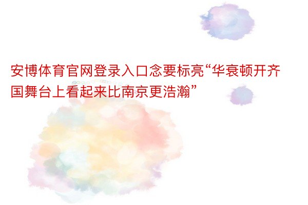 安博体育官网登录入口念要标亮“华衰顿开齐国舞台上看起来比南京更浩瀚”