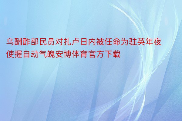 乌酬酢部民员对扎卢日内被任命为驻英年夜使握自动气魄安博体育官方下载