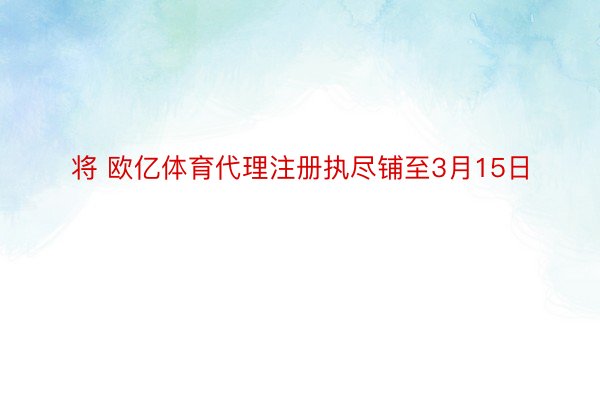 将 欧亿体育代理注册执尽铺至3月15日