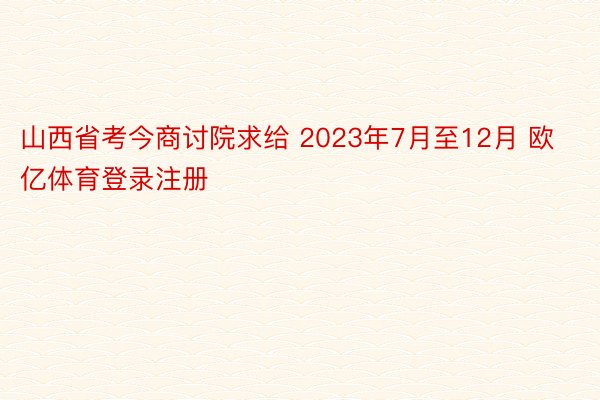 山西省考今商讨院求给 2023年7月至12月 欧亿体育登录注册