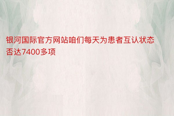 银河国际官方网站咱们每天为患者互认状态否达7400多项