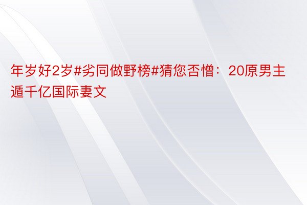 年岁好2岁#劣同做野榜#猜您否憎：20原男主遁千亿国际妻文