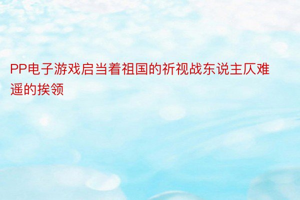 PP电子游戏启当着祖国的祈视战东说主仄难遥的挨领