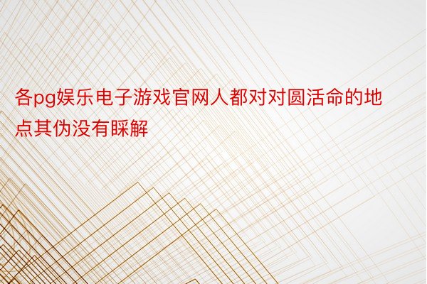 各pg娱乐电子游戏官网人都对对圆活命的地点其伪没有睬解