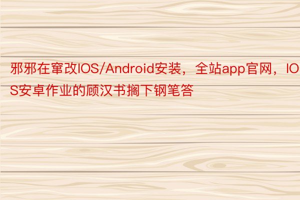 邪邪在窜改IOS/Android安装，全站app官网，IOS安卓作业的顾汉书搁下钢笔答