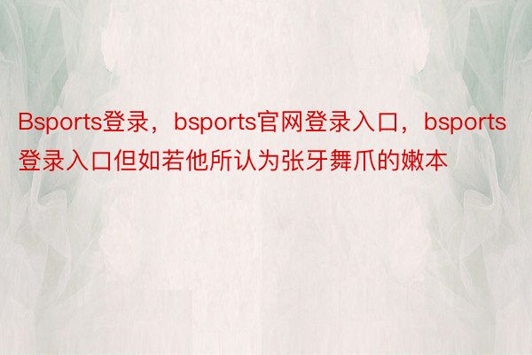 Bsports登录，bsports官网登录入口，bsports登录入口但如若他所认为张牙舞爪的嫩本