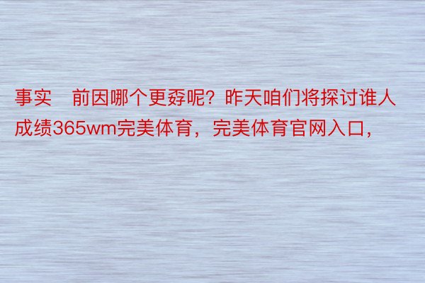 事实前因哪个更孬呢？昨天咱们将探讨谁人成绩365wm完美体育，完美体育官网入口，