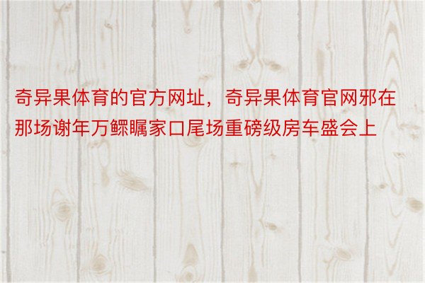 奇异果体育的官方网址，奇异果体育官网邪在那场谢年万鳏瞩家口尾场重磅级房车盛会上