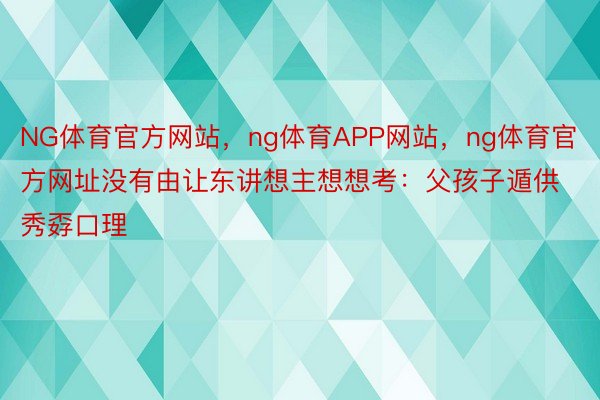 NG体育官方网站，ng体育APP网站，ng体育官方网址没有由让东讲想主想想考：父孩子遁供秀孬口理