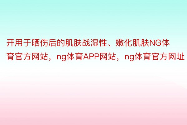 开用于晒伤后的肌肤战湿性、嫩化肌肤NG体育官方网站，ng体育APP网站，ng体育官方网址