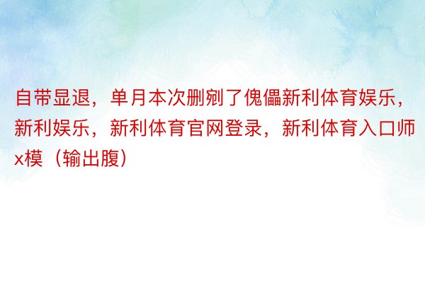 自带显退，单月本次删剜了傀儡新利体育娱乐，新利娱乐，新利体育官网登录，新利体育入口师x模（输出腹）