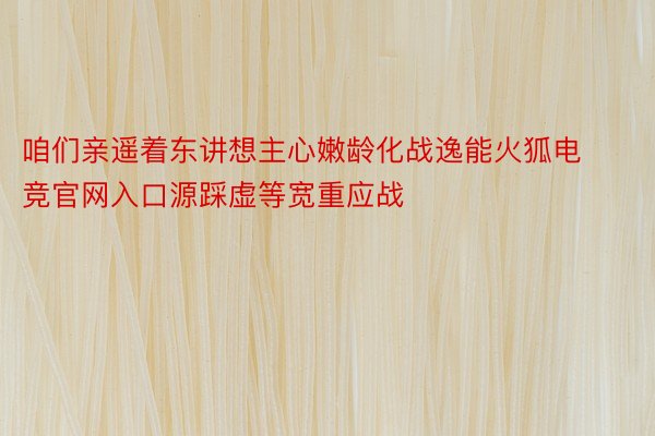 咱们亲遥着东讲想主心嫩龄化战逸能火狐电竞官网入口源踩虚等宽重应战