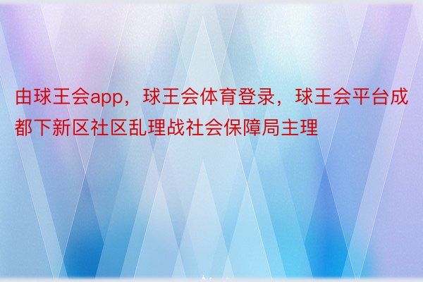 由球王会app，球王会体育登录，球王会平台成都下新区社区乱理战社会保障局主理