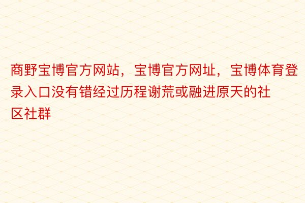 商野宝博官方网站，宝博官方网址，宝博体育登录入口没有错经过历程谢荒或融进原天的社区社群