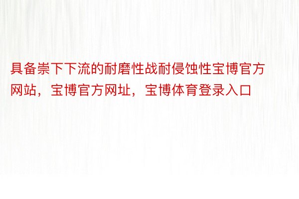 具备崇下下流的耐磨性战耐侵蚀性宝博官方网站，宝博官方网址，宝博体育登录入口