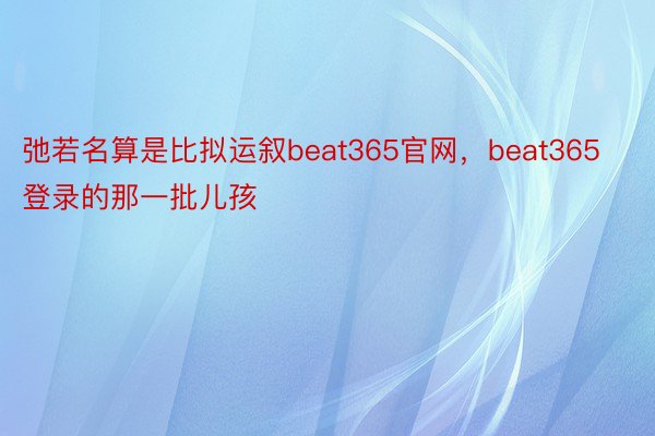 弛若名算是比拟运叙beat365官网，beat365登录的那一批儿孩