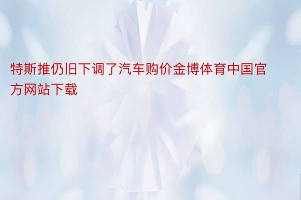 特斯推仍旧下调了汽车购价金博体育中国官方网站下载