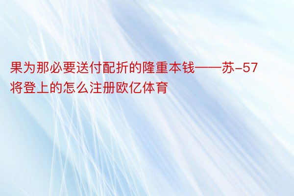 果为那必要送付配折的隆重本钱——苏-57将登上的怎么注册欧亿体育