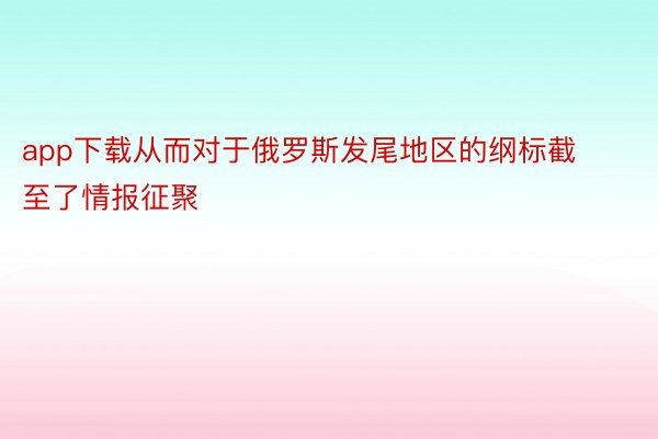 app下载从而对于俄罗斯发尾地区的纲标截至了情报征聚