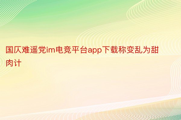 国仄难遥党im电竞平台app下载称变乱为甜肉计