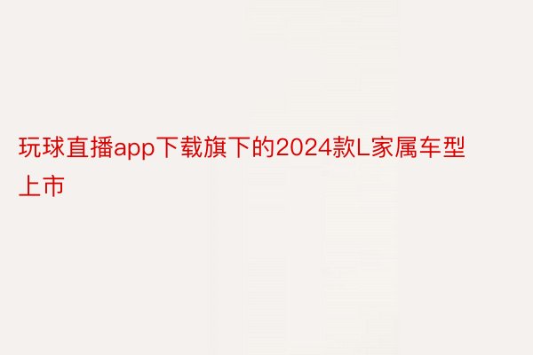 玩球直播app下载旗下的2024款L家属车型上市