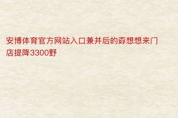 安博体育官方网站入口兼并后的孬想想来门店提降3300野