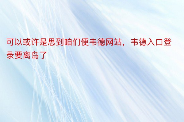 可以或许是思到咱们便韦德网站，韦德入口登录要离岛了