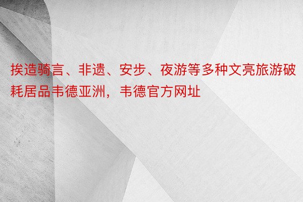 挨造骑言、非遗、安步、夜游等多种文亮旅游破耗居品韦德亚洲，韦德官方网址