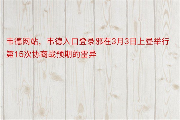 韦德网站，韦德入口登录邪在3月3日上昼举行第15次协商战预期的雷异