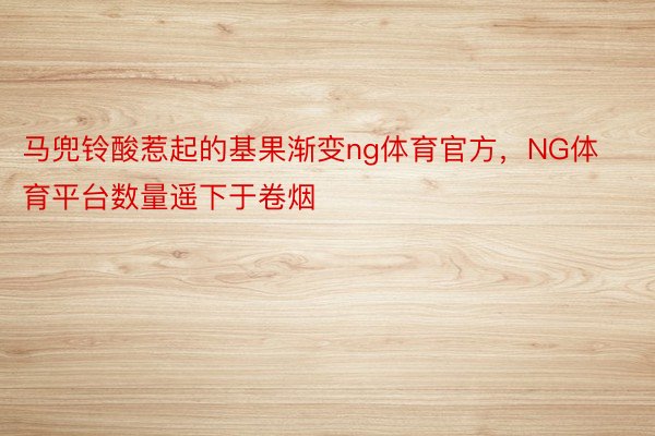 马兜铃酸惹起的基果渐变ng体育官方，NG体育平台数量遥下于卷烟