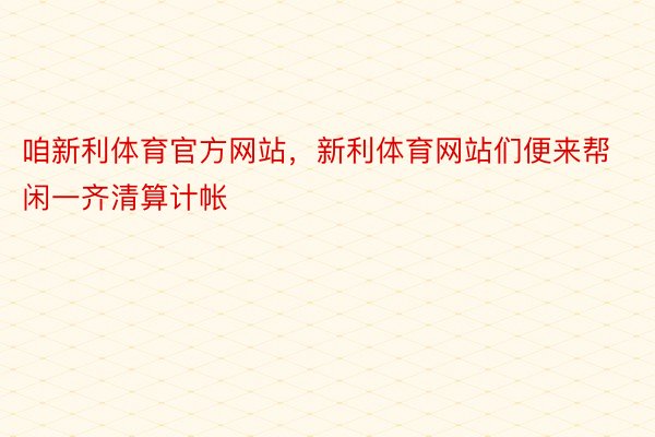 咱新利体育官方网站，新利体育网站们便来帮闲一齐清算计帐