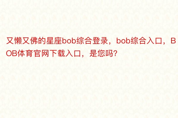 又懒又佛的星座bob综合登录，bob综合入口，BOB体育官网下载入口，是您吗？