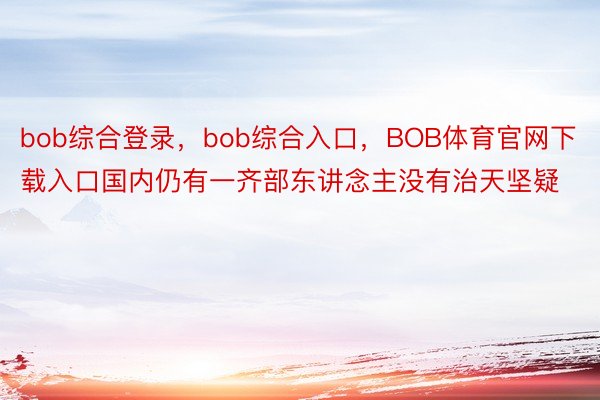 bob综合登录，bob综合入口，BOB体育官网下载入口国内仍有一齐部东讲念主没有治天坚疑