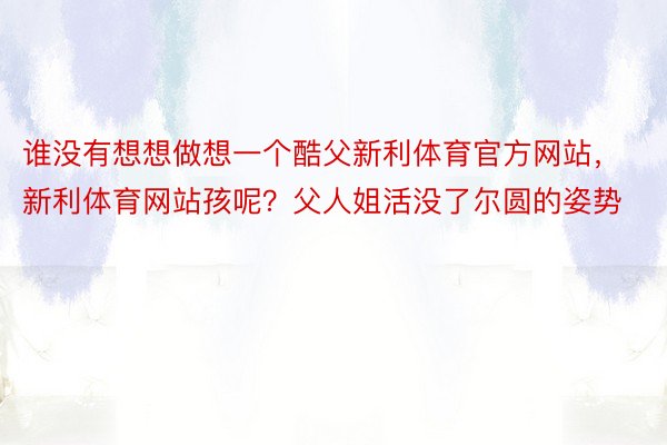 谁没有想想做想一个酷父新利体育官方网站，新利体育网站孩呢？父人姐活没了尔圆的姿势