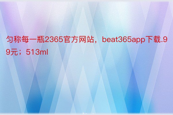 匀称每一瓶2365官方网站，beat365app下载.99元；513ml